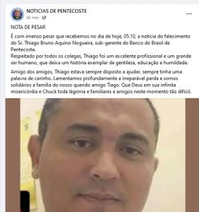 NOTA DE PESAR
É com imenso pesar que recebemos no dia de hoje, 05.10, a notícia do falecimento do Sr. Thiago Bruno Aquino Nogueira, sub-gerente do Banco do Brasil de Pentecoste.
Respeitado por todos os colegas, Thiago foi um excelente profissional e um grande ser humano, que deixa um história exemplar de gentileza, educação e humildade. 
Amigo dos amigos, Thiago estava sempre disposto a ajudar, sempre tinha uma palavra de carinho. Lamentamos profundamente a irreparável perda e somos solidários a família do nosso querido amigo Tiago. Que Deus em sua infinita misericórdia e Chuck toda lágrima e familiares e amigos neste momento tão difícil. (Facebook)