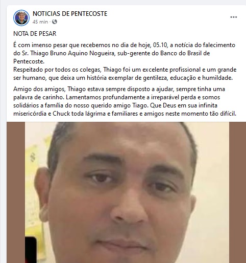 NOTA DE PESAR
É com imenso pesar que recebemos no dia de hoje, 05.10, a notícia do falecimento do Sr. Thiago Bruno Aquino Nogueira, sub-gerente do Banco do Brasil de Pentecoste.
Respeitado por todos os colegas, Thiago foi um excelente profissional e um grande ser humano, que deixa um história exemplar de gentileza, educação e humildade. 
Amigo dos amigos, Thiago estava sempre disposto a ajudar, sempre tinha uma palavra de carinho. Lamentamos profundamente a irreparável perda e somos solidários a família do nosso querido amigo Tiago. Que Deus em sua infinita misericórdia e Chuck toda lágrima e familiares e amigos neste momento tão difícil. (Facebook)