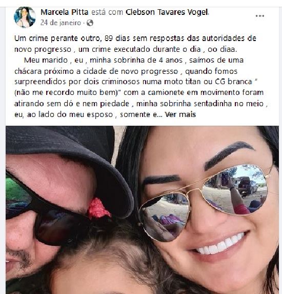 Um crime perante outro, 89 dias sem respostas das autoridades de novo progresso , um crime executado durante o dia , oo diaa. Meu marido , eu , minha sobrinha de 4 anos , saímos de uma chácara próximo a cidade de novo progresso , quando fomos surpreendidos por dois criminosos numa moto titan ou CG branca “ (não me recordo muito bem)” com a camionete em movimento foram atirando sem dó e nem piedade , minha sobrinha sentadinha no meio , eu, ao lado do meu esposo , somente ele foi atingido , ele quem ? Um cara maravilhoso, bondoso, sorridente, feliz , cheio de planos , cheio de saúde ,cheio de vida … lutou por 19 dias , não resistiu e veio a óbito. Quem conheceu o Cleber sabe do que eu estou falando , ele não merecia tamanha covardia. Sem contar que quase tiraram a vida de uma criança de 4 anos meu Deus, isso é inaceitável … peço por justiça, queremos justiça simm.. URGENTE (Facebook)