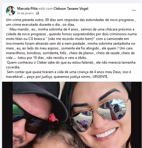 Um crime perante outro, 89 dias sem respostas das autoridades de novo progresso , um crime executado durante o dia , oo diaa. Meu marido , eu , minha sobrinha de 4 anos , saímos de uma chácara próximo a cidade de novo progresso , quando fomos surpreendidos por dois criminosos numa moto titan ou CG branca “ (não me recordo muito bem)” com a camionete em movimento foram atirando sem dó e nem piedade , minha sobrinha sentadinha no meio , eu, ao lado do meu esposo , somente ele foi atingido , ele quem ? Um cara maravilhoso, bondoso, sorridente, feliz , cheio de planos , cheio de saúde ,cheio de vida … lutou por 19 dias , não resistiu e veio a óbito. Quem conheceu o Cleber sabe do que eu estou falando , ele não merecia tamanha covardia. Sem contar que quase tiraram a vida de uma criança de 4 anos meu Deus, isso é inaceitável … peço por justiça, queremos justiça simm.. URGENTE.